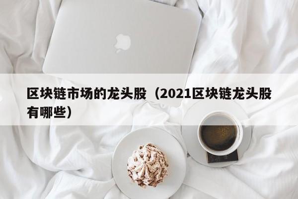 區塊鏈市場的龍頭股(2021區塊鏈龍頭股有哪些)