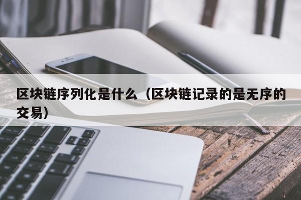 區塊鏈序列化是什麼(區塊鏈記錄的是無序的交易)