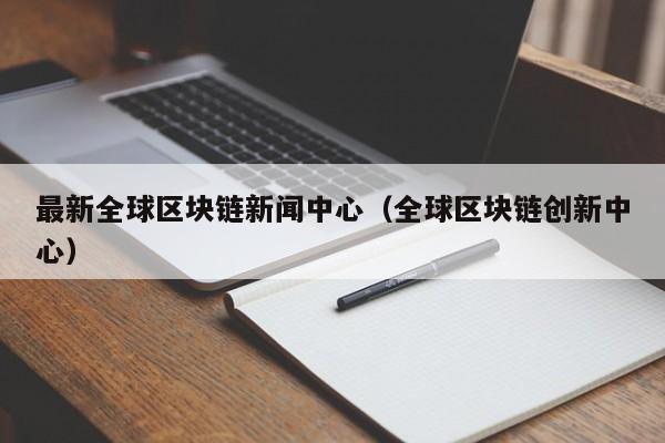 最新全球區塊鏈新聞中心(全球區塊鏈創新中心)