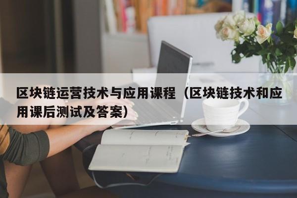 區塊鏈運營技術與應用課程(區塊鏈技術和應用課後測試及答案)