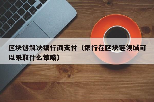 區塊鏈解決銀行間支付(銀行在區塊鏈領域可以采取什麼策略)