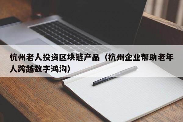 杭州老人投資區塊鏈產品(杭州企業幫助老年人跨越數字鴻溝)